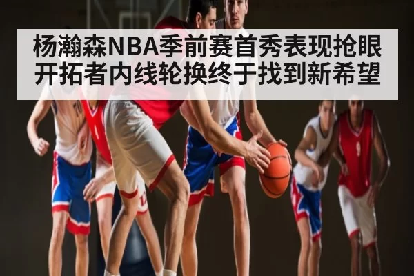 杨瀚森NBA季前赛首秀表现抢眼 开拓者内线轮换终于找到新希望